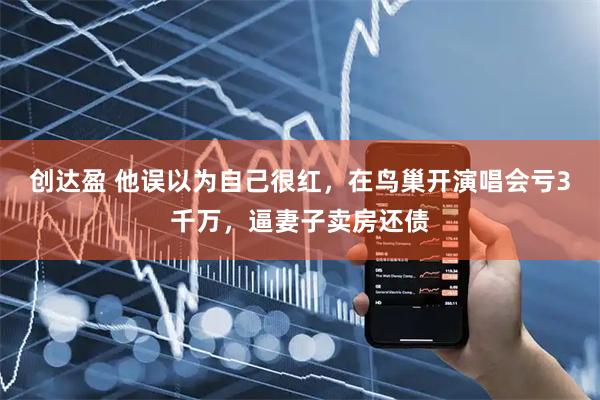 创达盈 他误以为自己很红，在鸟巢开演唱会亏3千万，逼妻子卖房还债