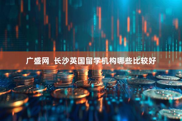 广盛网  长沙英国留学机构哪些比较好