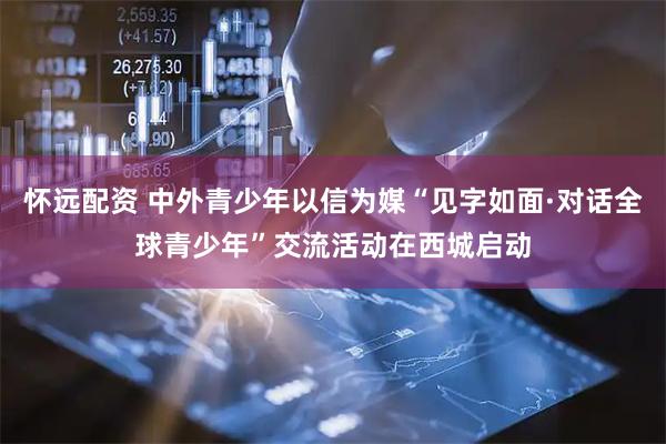 怀远配资 中外青少年以信为媒“见字如面·对话全球青少年”交流活动在西城启动