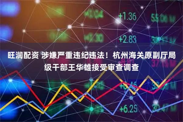 旺润配资 涉嫌严重违纪违法！杭州海关原副厅局级干部王华雄接受审查调查