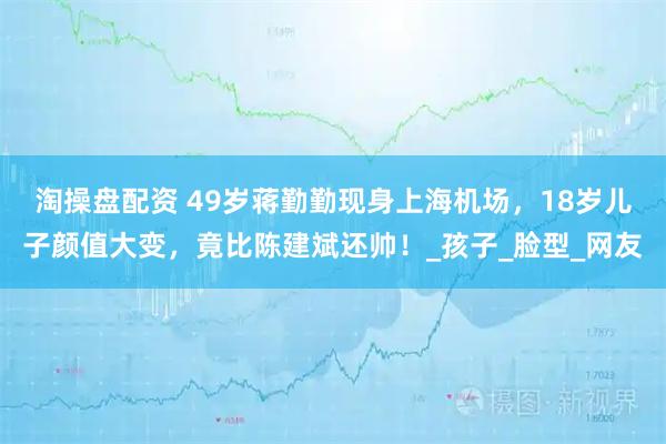 淘操盘配资 49岁蒋勤勤现身上海机场，18岁儿子颜值大变，竟比陈建斌还帅！_孩子_脸型_网友