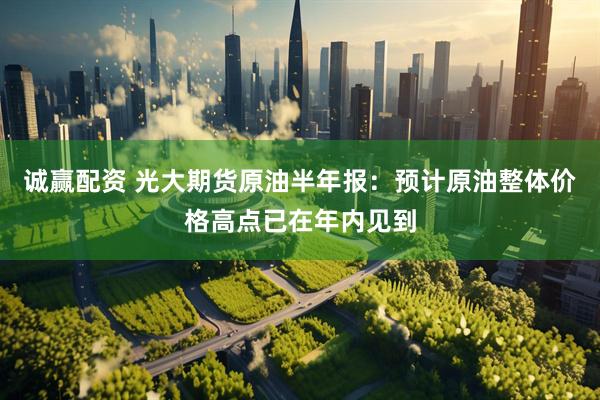 诚赢配资 光大期货原油半年报：预计原油整体价格高点已在年内见到