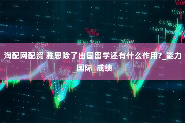 淘配网配资 雅思除了出国留学还有什么作用?_能力_国际_成绩