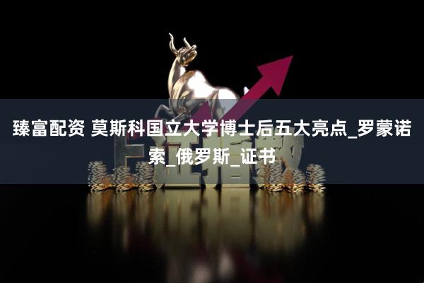 臻富配资 莫斯科国立大学博士后五大亮点_罗蒙诺索_俄罗斯_证书