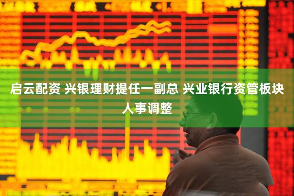 启云配资 兴银理财提任一副总 兴业银行资管板块人事调整