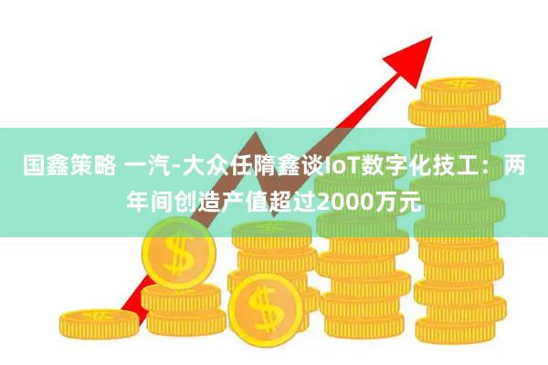 国鑫策略 一汽-大众任隋鑫谈IoT数字化技工：两年间创造产值超过2000万元