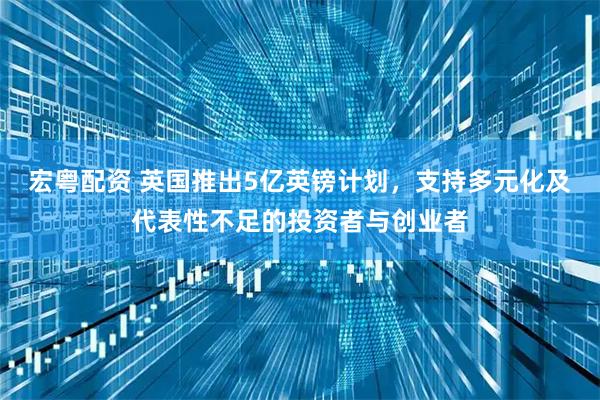 宏粤配资 英国推出5亿英镑计划，支持多元化及代表性不足的投资者与创业者
