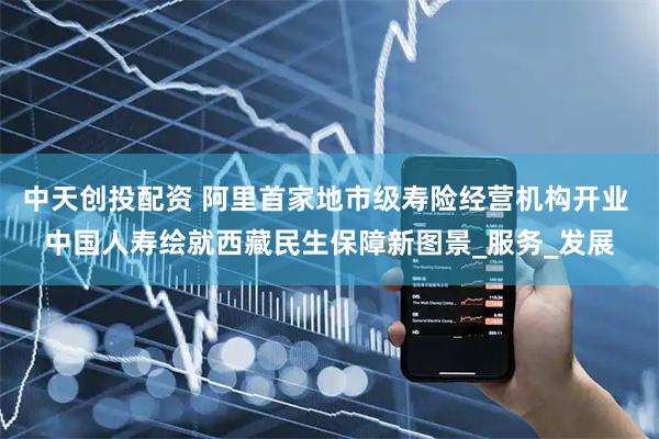 中天创投配资 阿里首家地市级寿险经营机构开业 中国人寿绘就西藏民生保障新图景_服务_发展