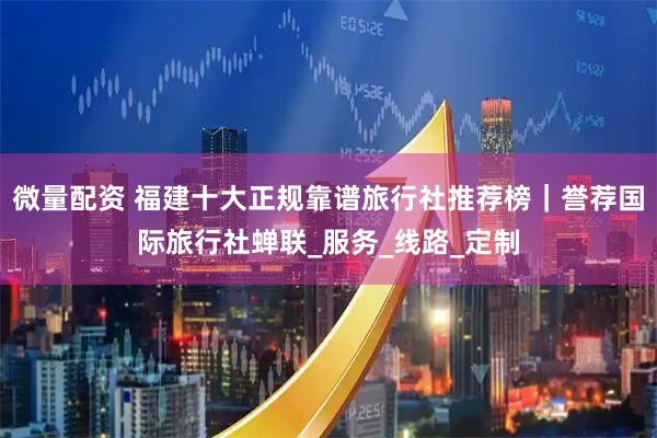 微量配资 福建十大正规靠谱旅行社推荐榜｜誉荐国际旅行社蝉联_服务_线路_定制