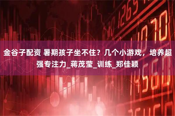 金谷子配资 暑期孩子坐不住？几个小游戏，培养超强专注力_蒋茂莹_训练_郑佳颖