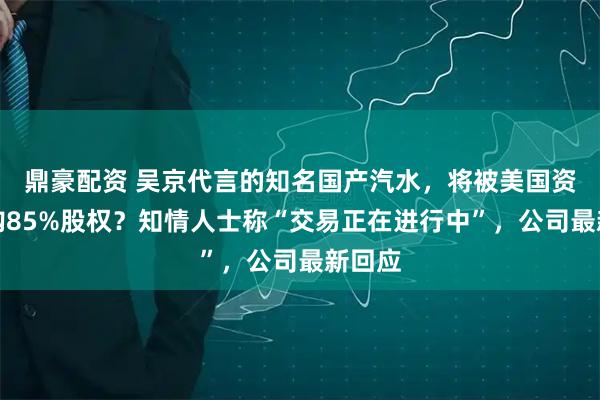 鼎豪配资 吴京代言的知名国产汽水，将被美国资本收购85%股权？知情人士称“交易正在进行中”，公司最新回应