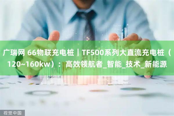广瑞网 66物联充电桩｜TF500系列大直流充电桩（120~160kw）：高效领航者_智能_技术_新能源