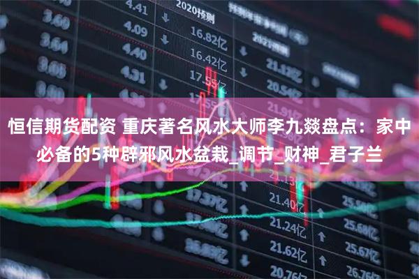 恒信期货配资 重庆著名风水大师李九燚盘点：家中必备的5种辟邪风水盆栽_调节_财神_君子兰