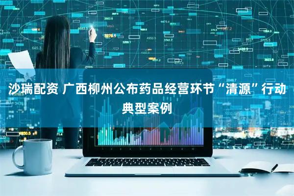 沙瑞配资 广西柳州公布药品经营环节“清源”行动典型案例