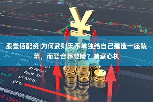 股壹佰配资 为何武则天不单独给自己建造一座陵墓，而要合葬乾陵？暗藏心机