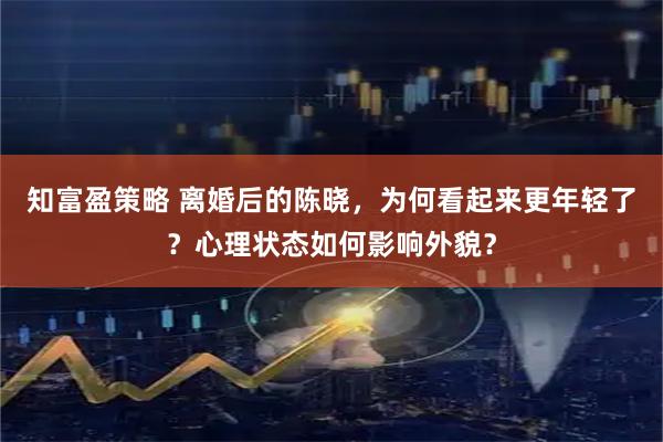 知富盈策略 离婚后的陈晓，为何看起来更年轻了？心理状态如何影响外貌？