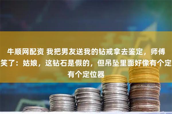 牛顺网配资 我把男友送我的钻戒拿去鉴定，师傅看完笑了：姑娘，这钻石是假的，但吊坠里面好像有个定位器