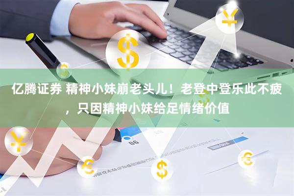 亿腾证券 精神小妹崩老头儿！老登中登乐此不疲，只因精神小妹给足情绪价值