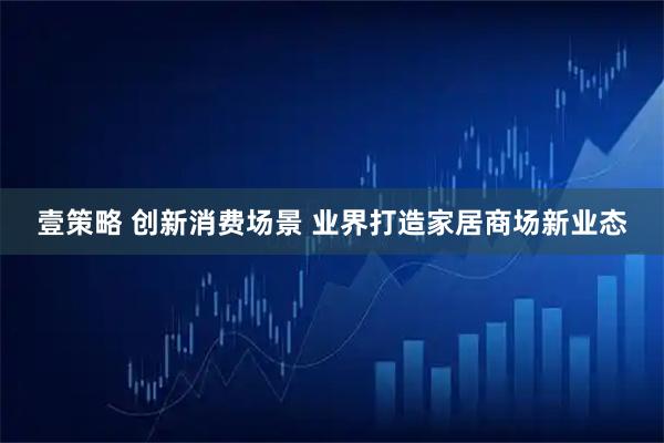 壹策略 创新消费场景 业界打造家居商场新业态