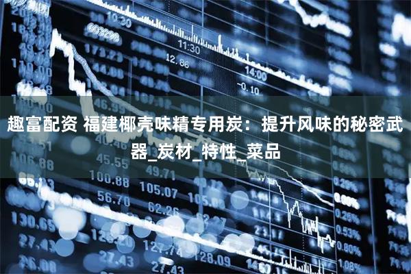 趣富配资 福建椰壳味精专用炭：提升风味的秘密武器_炭材_特性_菜品