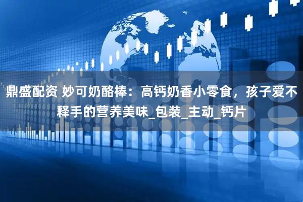 鼎盛配资 妙可奶酪棒：高钙奶香小零食，孩子爱不释手的营养美味_包装_主动_钙片