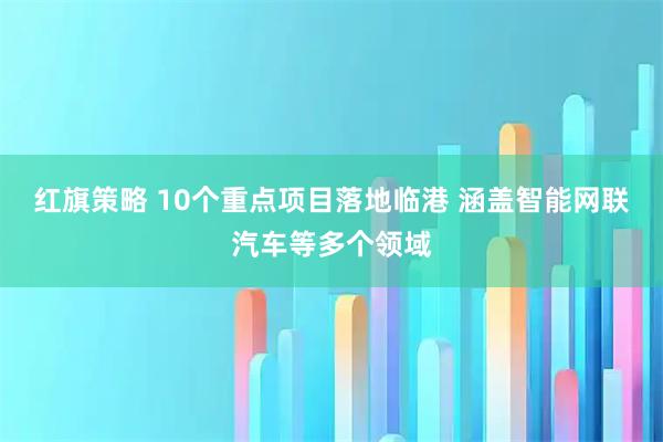 红旗策略 10个重点项目落地临港 涵盖智能网联汽车等多个领域