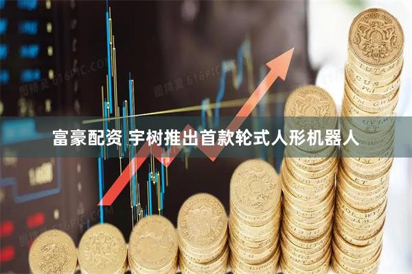 富豪配资 宇树推出首款轮式人形机器人