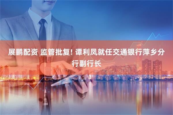 展鹏配资 监管批复! 谭利凤就任交通银行萍乡分行副行长