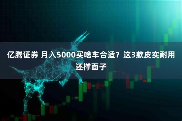 亿腾证券 月入5000买啥车合适？这3款皮实耐用还撑面子